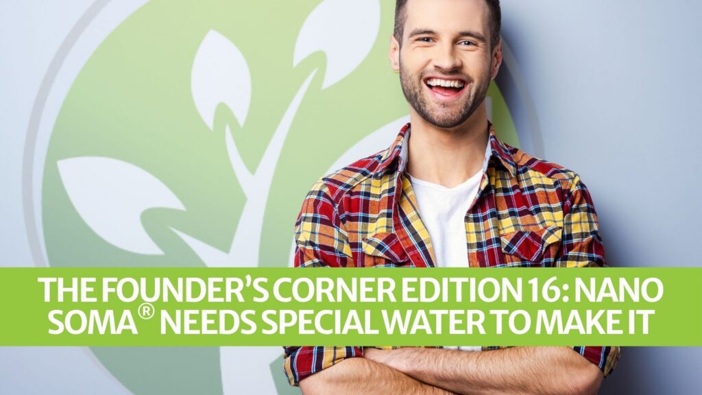 The Founder’s Corner Edition 16: NANO SOMA® Needs Special Water to Make it